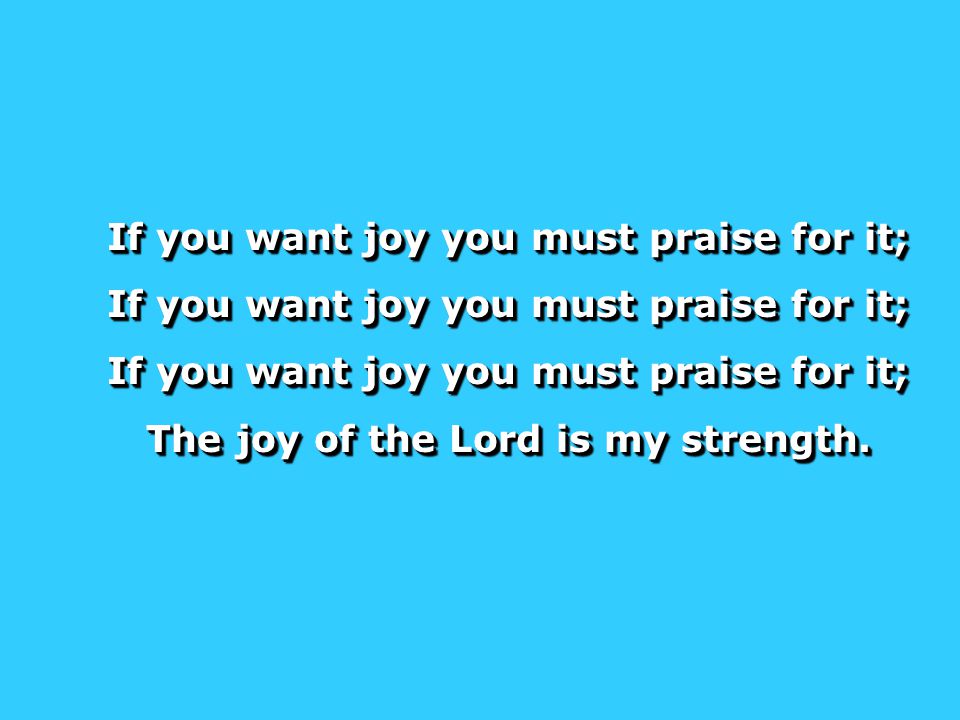 If you want joy you must praise for it; The joy of the Lord is my strength.