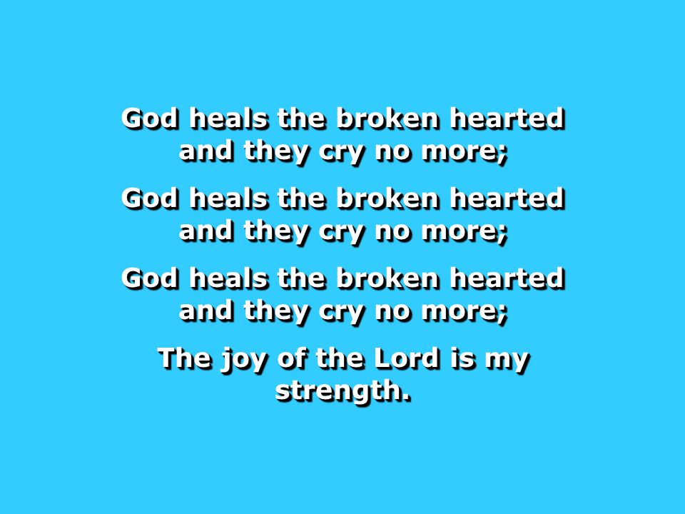 God heals the broken hearted and they cry no more; The joy of the Lord is my strength.