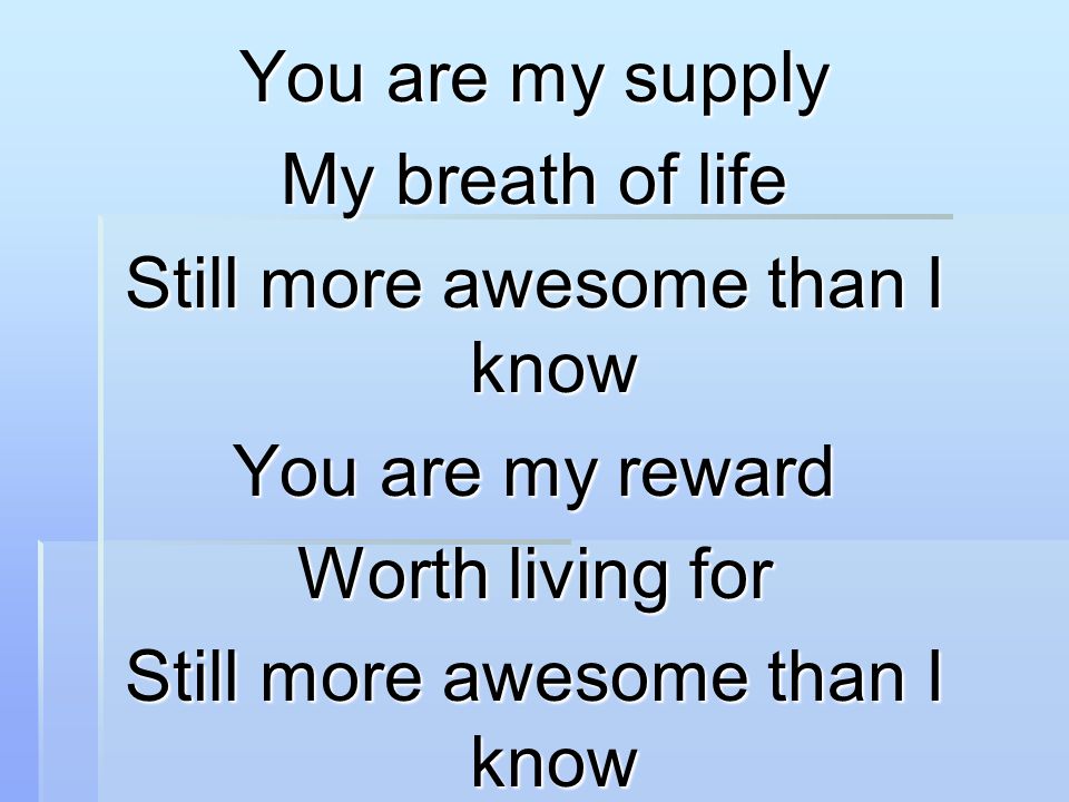 You are my supply My breath of life Still more awesome than I know You are my reward Worth living for Still more awesome than I know