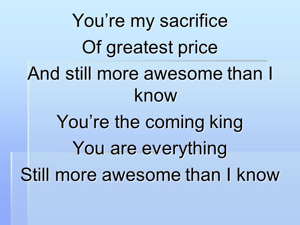 You’re my sacrifice Of greatest price And still more awesome than I know You’re the coming king You are everything Still more awesome than I know