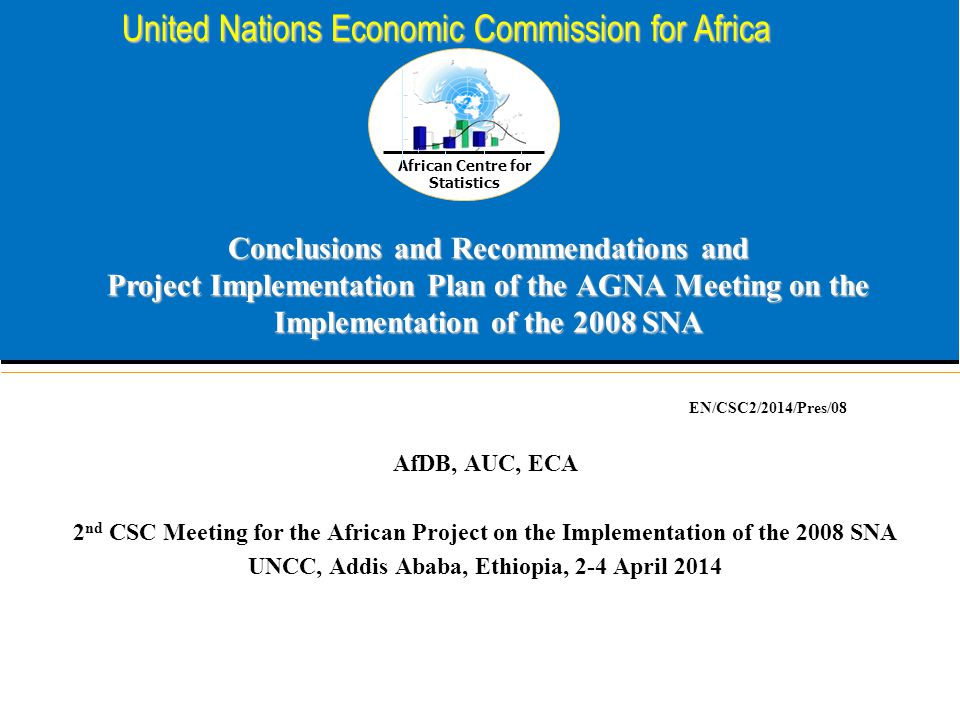 African Centre for Statistics United Nations Economic Commission for Africa Conclusions and Recommendations and Project Implementation Plan of the AGNA Meeting on the Implementation of the 2008 SNA AfDB, AUC, ECA 2 nd CSC Meeting for the African Project on the Implementation of the 2008 SNA UNCC, Addis Ababa, Ethiopia, 2-4 April 2014 EN/CSC2/2014/Pres/08