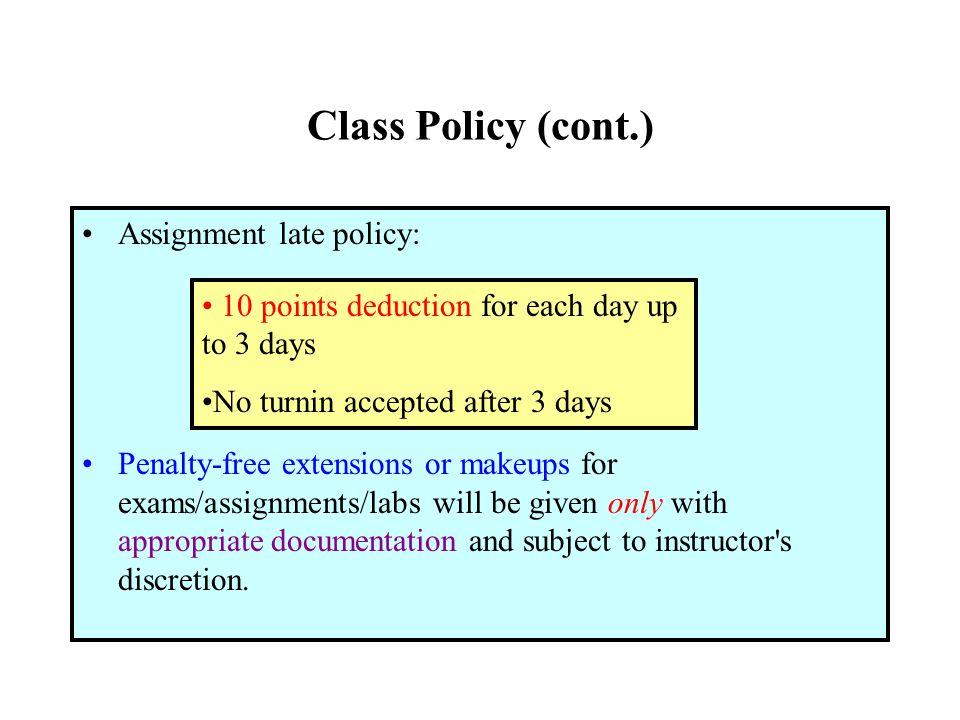 Class Policy (cont.) Assignment late policy: Penalty-free extensions or makeups for exams/assignments/labs will be given only with appropriate documentation and subject to instructor s discretion.