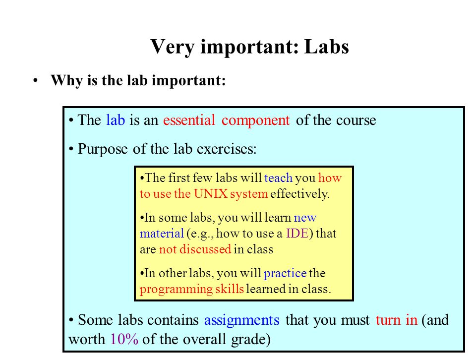 Very important: Labs Why is the lab important: The lab is an essential component of the course Purpose of the lab exercises: Some labs contains assignments that you must turn in (and worth 10% of the overall grade) The first few labs will teach you how to use the UNIX system effectively.