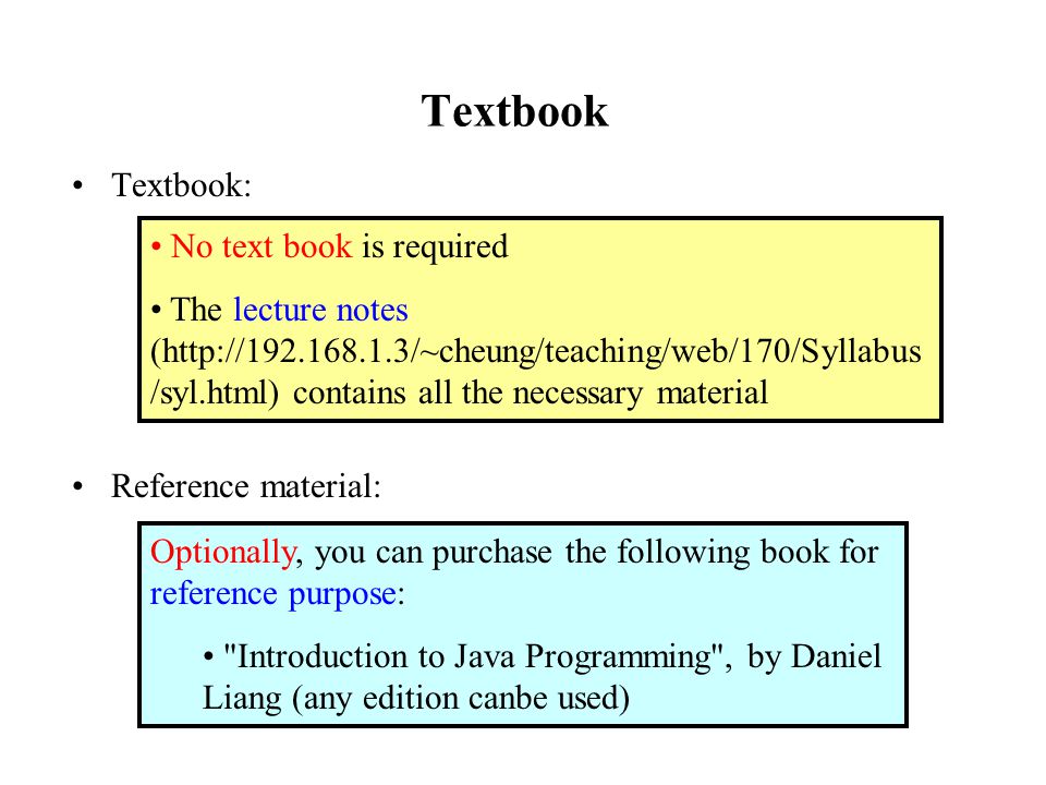 Textbook Textbook: Reference material: No text book is required The lecture notes (  /syl.html) contains all the necessary material Optionally, you can purchase the following book for reference purpose: Introduction to Java Programming , by Daniel Liang (any edition canbe used)