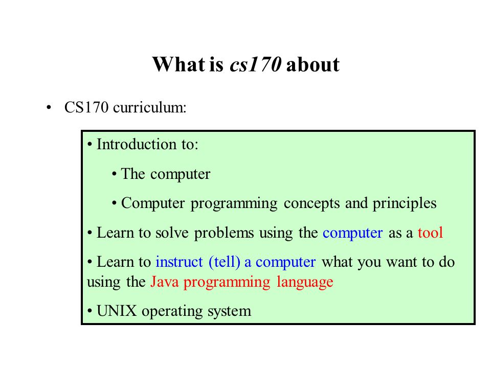 What is cs170 about CS170 curriculum: Introduction to: The computer Computer programming concepts and principles Learn to solve problems using the computer as a tool Learn to instruct (tell) a computer what you want to do using the Java programming language UNIX operating system