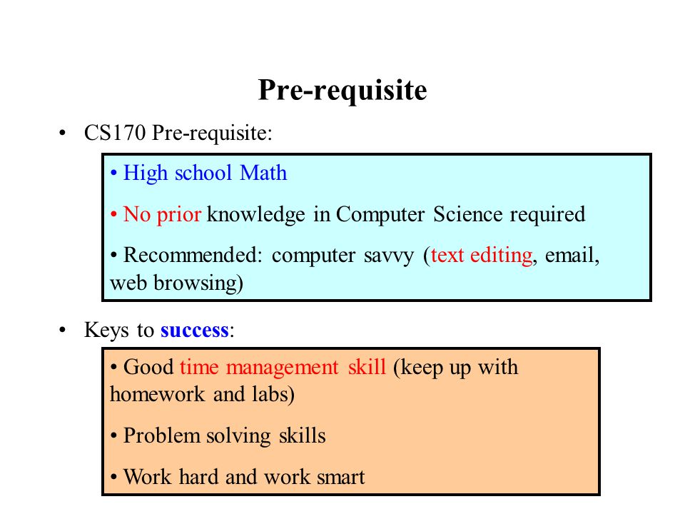 Pre-requisite CS170 Pre-requisite: Keys to success: High school Math No prior knowledge in Computer Science required Recommended: computer savvy (text editing,  , web browsing) Good time management skill (keep up with homework and labs) Problem solving skills Work hard and work smart