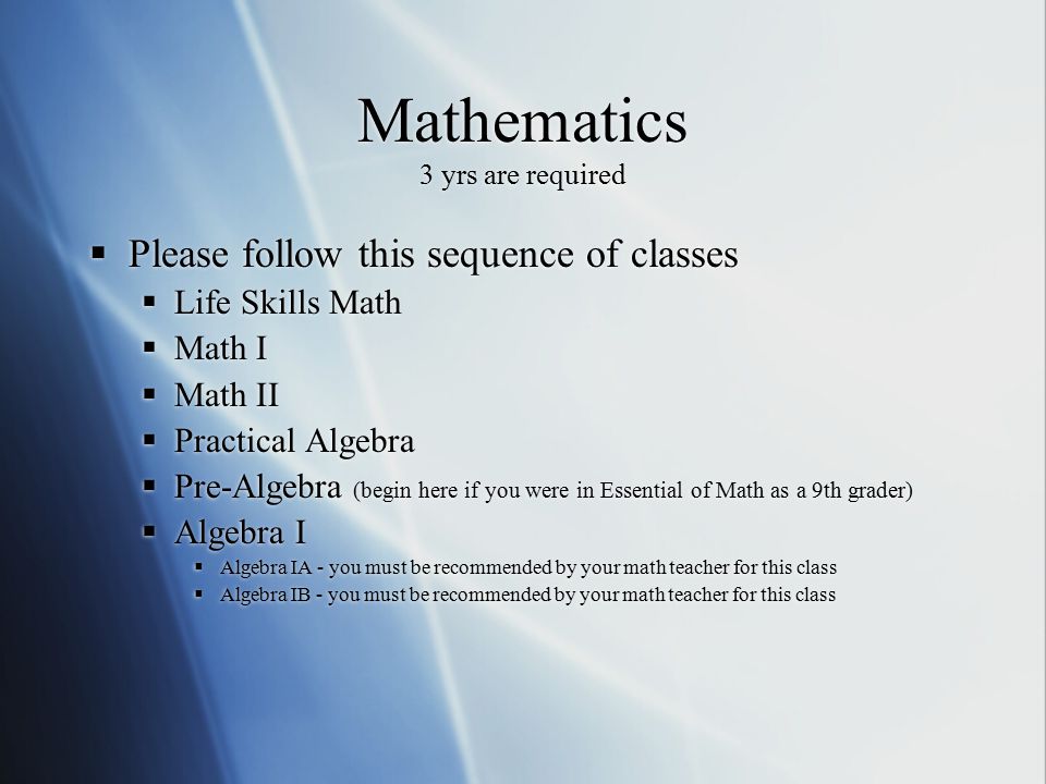 Mathematics 3 yrs are required  Please follow this sequence of classes  Life Skills Math  Math I  Math II  Practical Algebra  Pre-Algebra (begin here if you were in Essential of Math as a 9th grader)  Algebra I  Algebra IA - you must be recommended by your math teacher for this class  Algebra IB - you must be recommended by your math teacher for this class  Please follow this sequence of classes  Life Skills Math  Math I  Math II  Practical Algebra  Pre-Algebra (begin here if you were in Essential of Math as a 9th grader)  Algebra I  Algebra IA - you must be recommended by your math teacher for this class  Algebra IB - you must be recommended by your math teacher for this class