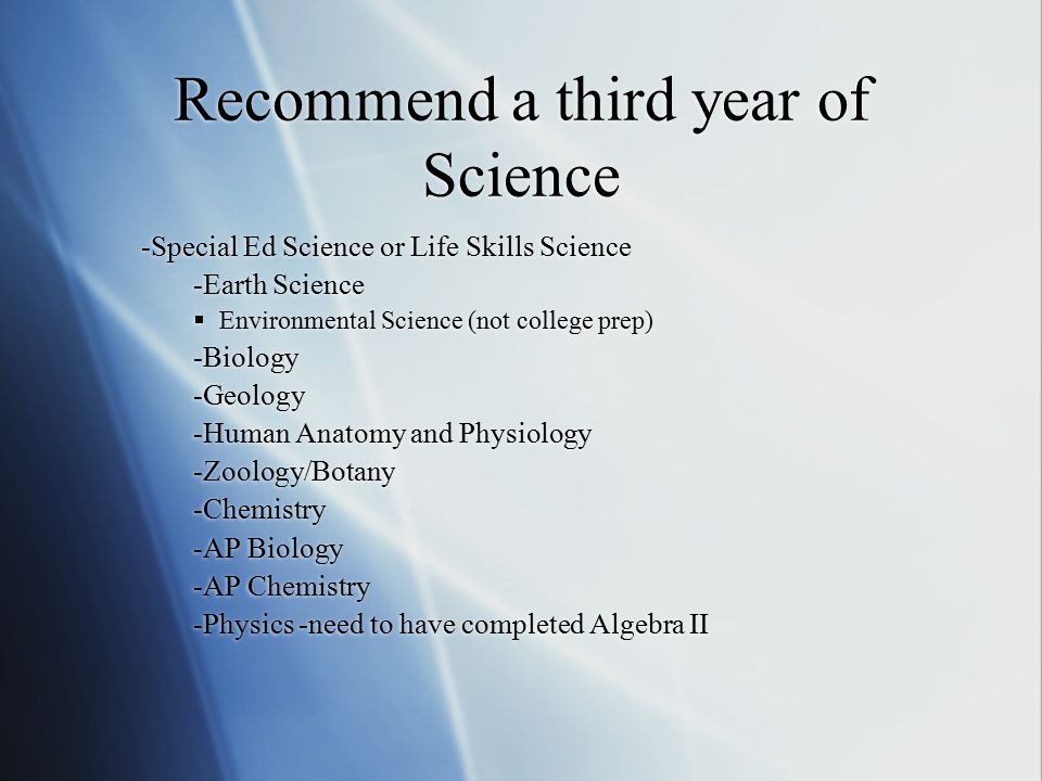 Recommend a third year of Science -Special Ed Science or Life Skills Science -Earth Science  Environmental Science (not college prep) -Biology -Geology -Human Anatomy and Physiology -Zoology/Botany -Chemistry -AP Biology -AP Chemistry -Physics -need to have completed Algebra II -Special Ed Science or Life Skills Science -Earth Science  Environmental Science (not college prep) -Biology -Geology -Human Anatomy and Physiology -Zoology/Botany -Chemistry -AP Biology -AP Chemistry -Physics -need to have completed Algebra II