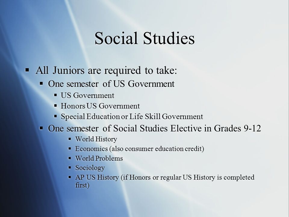 Social Studies  All Juniors are required to take:  One semester of US Government  US Government  Honors US Government  Special Education or Life Skill Government  One semester of Social Studies Elective in Grades 9-12  World History  Economics (also consumer education credit)  World Problems  Sociology  AP US History (if Honors or regular US History is completed first)  All Juniors are required to take:  One semester of US Government  US Government  Honors US Government  Special Education or Life Skill Government  One semester of Social Studies Elective in Grades 9-12  World History  Economics (also consumer education credit)  World Problems  Sociology  AP US History (if Honors or regular US History is completed first)