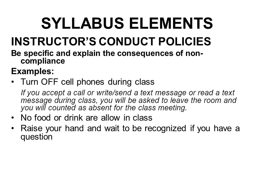 SYLLABUS ELEMENTS INSTRUCTOR’S CONDUCT POLICIES Be specific and explain the consequences of non- compliance Examples: Turn OFF cell phones during class If you accept a call or write/send a text message or read a text message during class, you will be asked to leave the room and you will counted as absent for the class meeting.