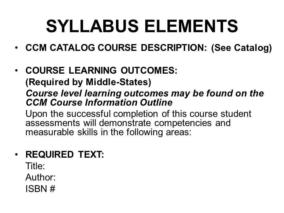 SYLLABUS ELEMENTS CCM CATALOG COURSE DESCRIPTION: (See Catalog) COURSE LEARNING OUTCOMES: (Required by Middle-States) Course level learning outcomes may be found on the CCM Course Information Outline Upon the successful completion of this course student assessments will demonstrate competencies and measurable skills in the following areas: REQUIRED TEXT: Title: Author: ISBN #