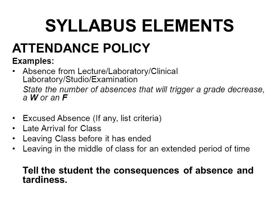 SYLLABUS ELEMENTS ATTENDANCE POLICY Examples: Absence from Lecture/Laboratory/Clinical Laboratory/Studio/Examination State the number of absences that will trigger a grade decrease, a W or an F Excused Absence (If any, list criteria) Late Arrival for Class Leaving Class before it has ended Leaving in the middle of class for an extended period of time Tell the student the consequences of absence and tardiness.