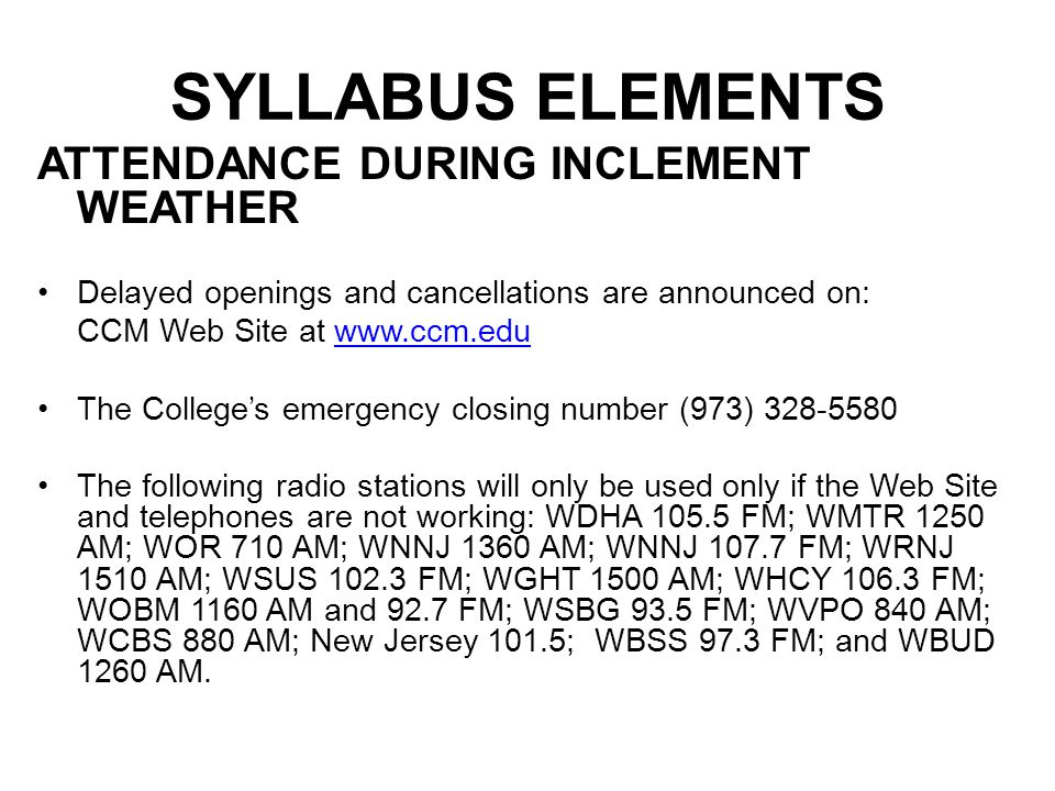 SYLLABUS ELEMENTS ATTENDANCE DURING INCLEMENT WEATHER Delayed openings and cancellations are announced on: CCM Web Site at   The College’s emergency closing number (973) The following radio stations will only be used only if the Web Site and telephones are not working: WDHA FM; WMTR 1250 AM; WOR 710 AM; WNNJ 1360 AM; WNNJ FM; WRNJ 1510 AM; WSUS FM; WGHT 1500 AM; WHCY FM; WOBM 1160 AM and 92.7 FM; WSBG 93.5 FM; WVPO 840 AM; WCBS 880 AM; New Jersey 101.5; WBSS 97.3 FM; and WBUD 1260 AM.