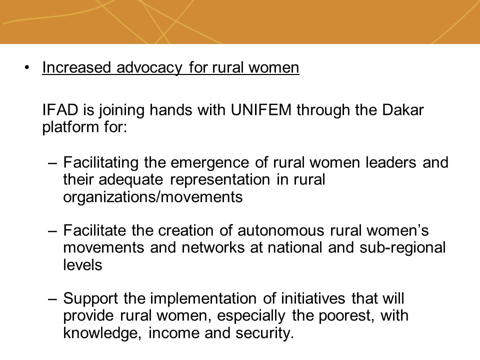 Farmers’ organizations, policies and markets Increased advocacy for rural women IFAD is joining hands with UNIFEM through the Dakar platform for: –Facilitating the emergence of rural women leaders and their adequate representation in rural organizations/movements –Facilitate the creation of autonomous rural women’s movements and networks at national and sub-regional levels –Support the implementation of initiatives that will provide rural women, especially the poorest, with knowledge, income and security.