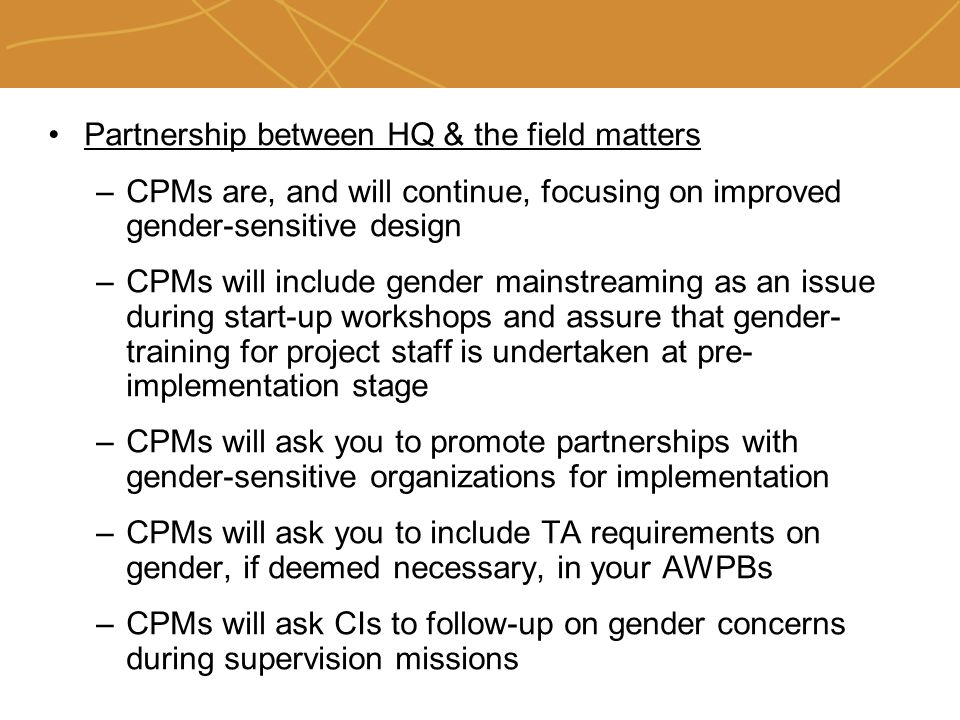 Farmers’ organizations, policies and markets Partnership between HQ & the field matters –CPMs are, and will continue, focusing on improved gender-sensitive design –CPMs will include gender mainstreaming as an issue during start-up workshops and assure that gender- training for project staff is undertaken at pre- implementation stage –CPMs will ask you to promote partnerships with gender-sensitive organizations for implementation –CPMs will ask you to include TA requirements on gender, if deemed necessary, in your AWPBs –CPMs will ask CIs to follow-up on gender concerns during supervision missions