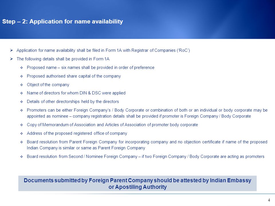4  Application for name availability shall be filed in Form 1A with Registrar of Companies (‘RoC’)  The following details shall be provided in Form 1A  Proposed name – six names shall be provided in order of preference  Proposed authorised share capital of the company  Object of the company  Name of directors for whom DIN & DSC were applied  Details of other directorships held by the directors  Promoters can be either Foreign Company’s / Body Corporate or combination of both or an individual or body corporate may be appointed as nominee – company registration details shall be provided if promoter is Foreign Company / Body Corporate  Copy of Memorandum of Association and Articles of Association of promoter body corporate  Address of the proposed registered office of company  Board resolution from Parent Foreign Company for incorporating company and no objection certificate if name of the proposed Indian Company is similar or same as Parent Foreign Company  Board resolution from Second / Nominee Foreign Company – if two Foreign Company / Body Corporate are acting as promoters Step – 2: Application for name availability Documents submitted by Foreign Parent Company should be attested by Indian Embassy or Apostiling Authority