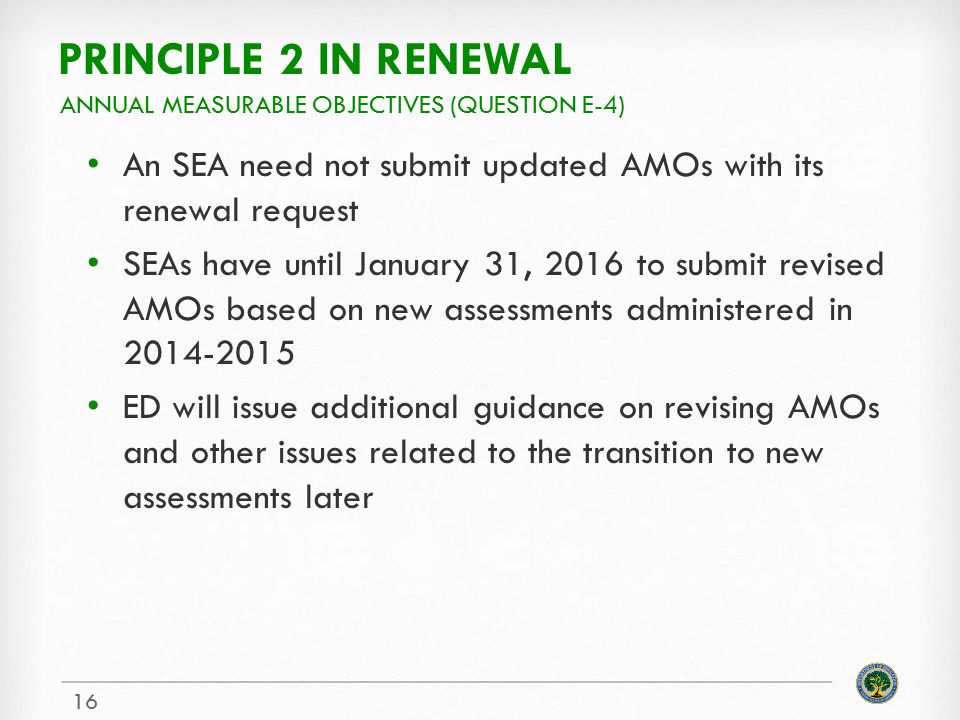 PRINCIPLE 2 IN RENEWAL An SEA need not submit updated AMOs with its renewal request SEAs have until January 31, 2016 to submit revised AMOs based on new assessments administered in ED will issue additional guidance on revising AMOs and other issues related to the transition to new assessments later ANNUAL MEASURABLE OBJECTIVES (QUESTION E-4) 16