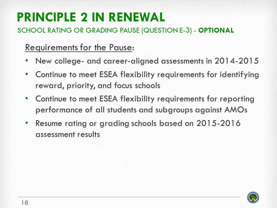 PRINCIPLE 2 IN RENEWAL Requirements for the Pause: New college- and career-aligned assessments in Continue to meet ESEA flexibility requirements for identifying reward, priority, and focus schools Continue to meet ESEA flexibility requirements for reporting performance of all students and subgroups against AMOs Resume rating or grading schools based on assessment results SCHOOL RATING OR GRADING PAUSE (QUESTION E-3) - OPTIONAL 18