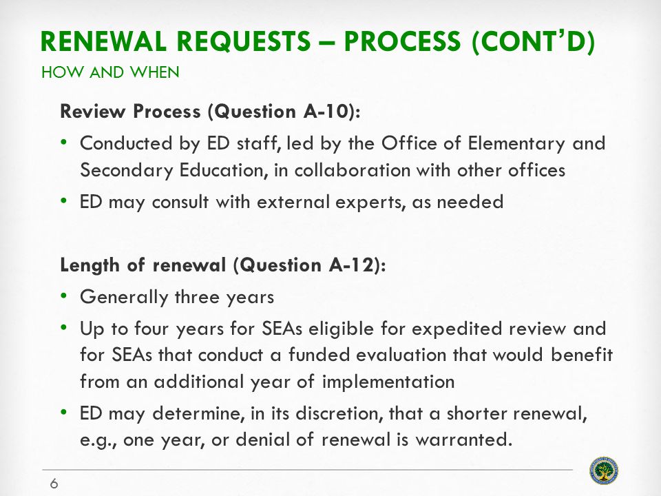 RENEWAL REQUESTS – PROCESS (CONT’D) Review Process (Question A-10): Conducted by ED staff, led by the Office of Elementary and Secondary Education, in collaboration with other offices ED may consult with external experts, as needed Length of renewal (Question A-12): Generally three years Up to four years for SEAs eligible for expedited review and for SEAs that conduct a funded evaluation that would benefit from an additional year of implementation ED may determine, in its discretion, that a shorter renewal, e.g., one year, or denial of renewal is warranted.