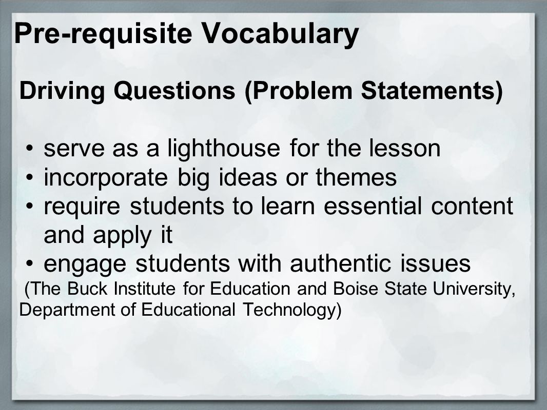 Pre-requisite Vocabulary Driving Questions (Problem Statements) serve as a lighthouse for the lesson incorporate big ideas or themes require students to learn essential content and apply it engage students with authentic issues (The Buck Institute for Education and Boise State University, Department of Educational Technology)