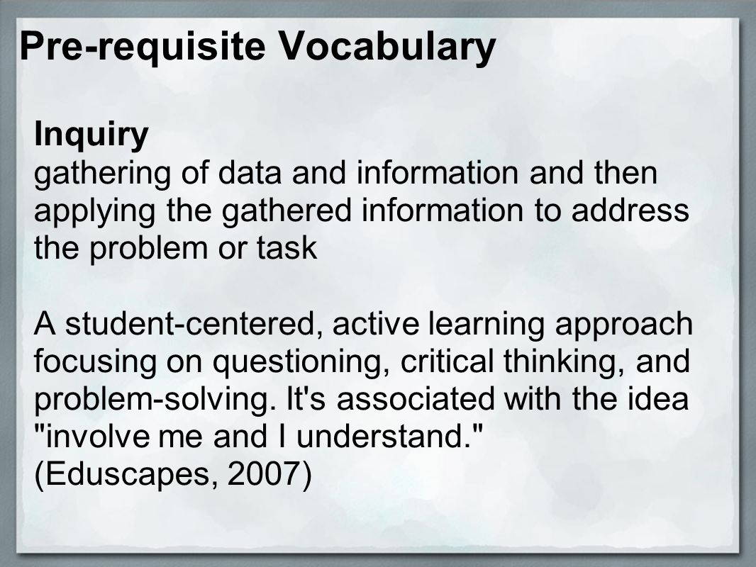 Pre-requisite Vocabulary Inquiry gathering of data and information and then applying the gathered information to address the problem or task A student-centered, active learning approach focusing on questioning, critical thinking, and problem-solving.