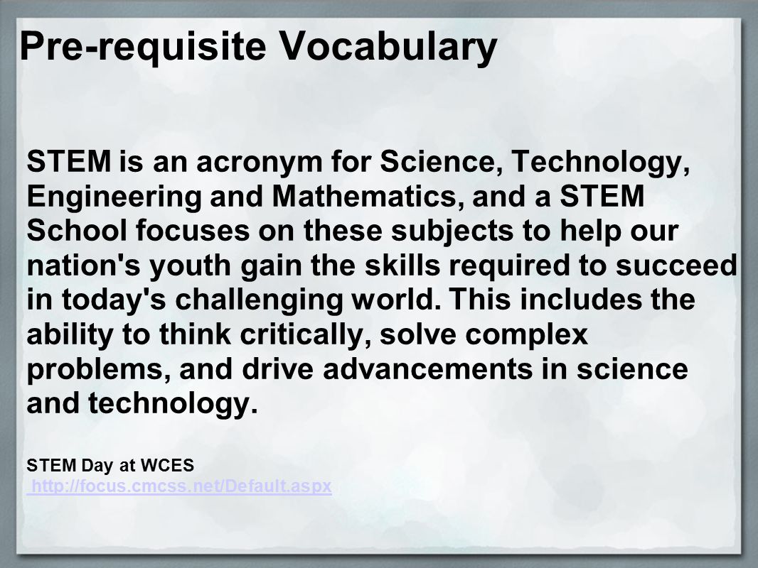 Pre-requisite Vocabulary STEM is an acronym for Science, Technology, Engineering and Mathematics, and a STEM School focuses on these subjects to help our nation s youth gain the skills required to succeed in today s challenging world.