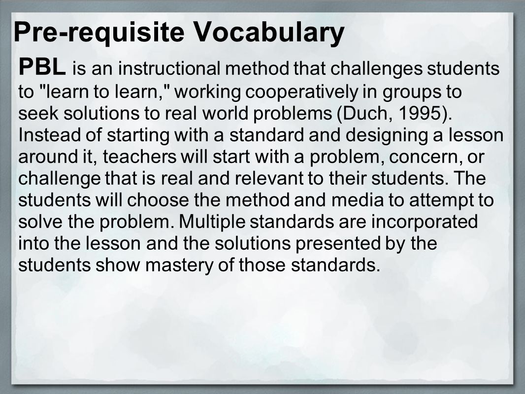Pre-requisite Vocabulary PBL is an instructional method that challenges students to learn to learn, working cooperatively in groups to seek solutions to real world problems (Duch, 1995).