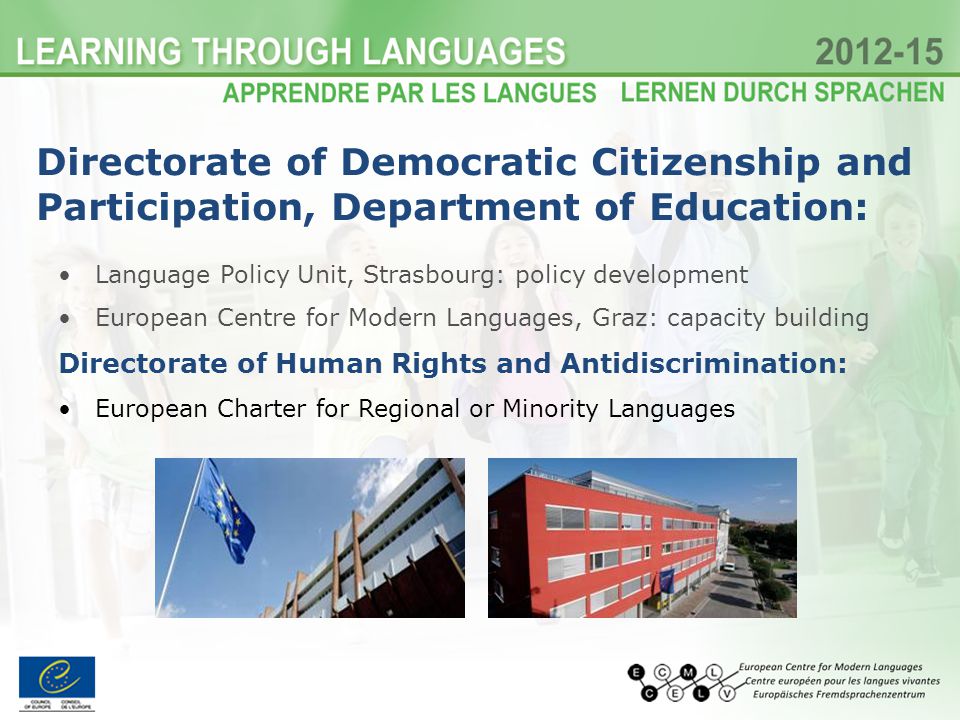Language Policy Unit, Strasbourg: policy development European Centre for Modern Languages, Graz: capacity building Directorate of Human Rights and Antidiscrimination: European Charter for Regional or Minority Languages Directorate of Democratic Citizenship and Participation, Department of Education: