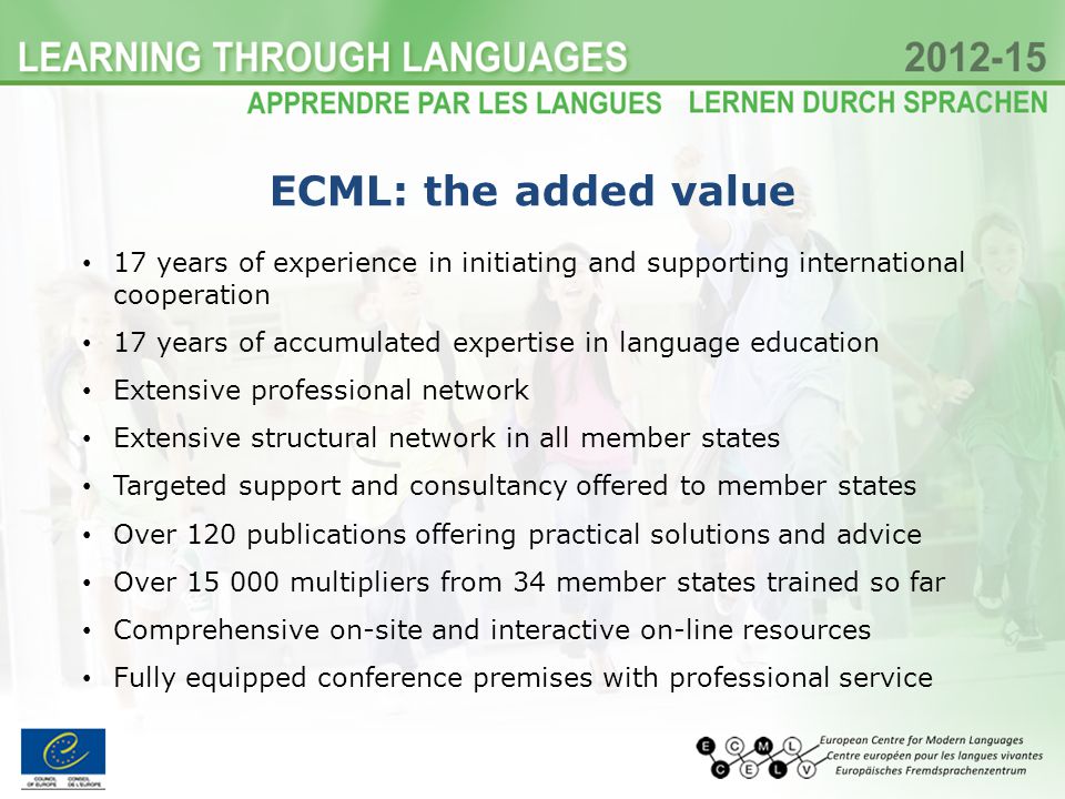17 years of experience in initiating and supporting international cooperation 17 years of accumulated expertise in language education Extensive professional network Extensive structural network in all member states Targeted support and consultancy offered to member states Over 120 publications offering practical solutions and advice Over multipliers from 34 member states trained so far Comprehensive on-site and interactive on-line resources Fully equipped conference premises with professional service ECML: the added value