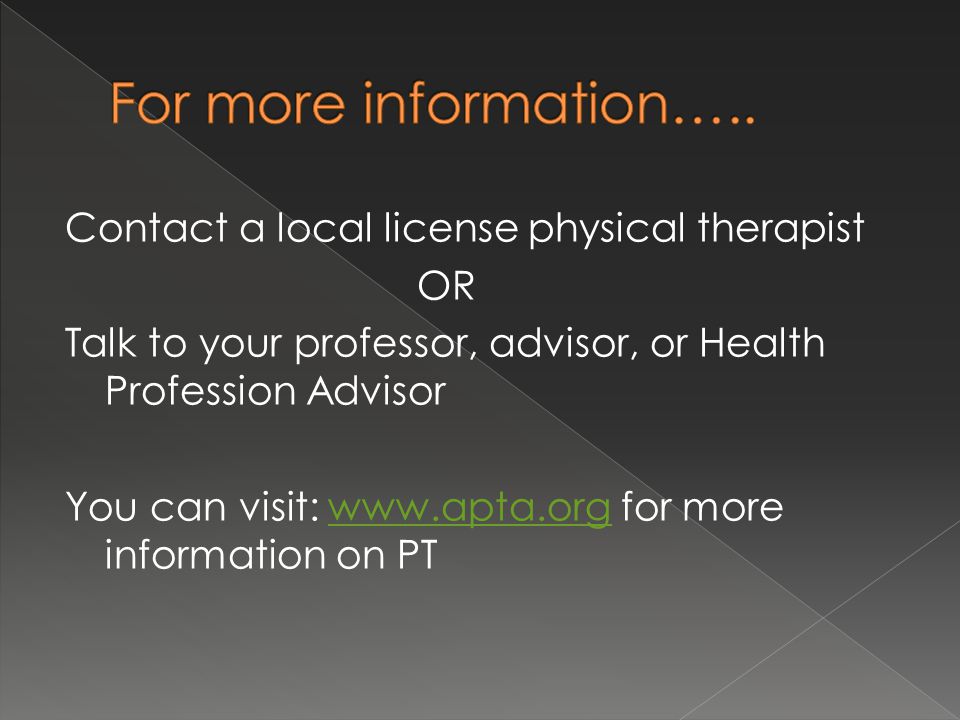 Contact a local license physical therapist OR Talk to your professor, advisor, or Health Profession Advisor You can visit:   for more information on PTwww.apta.org