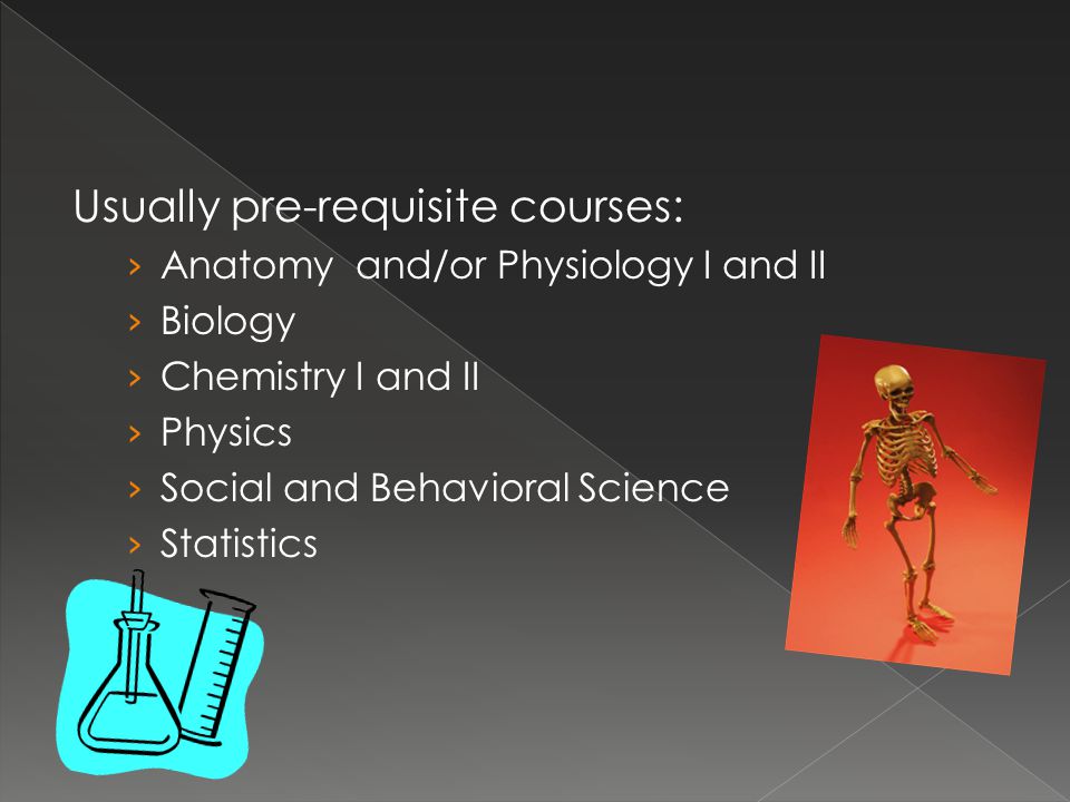Usually pre-requisite courses: › Anatomy and/or Physiology I and II › Biology › Chemistry I and II › Physics › Social and Behavioral Science › Statistics