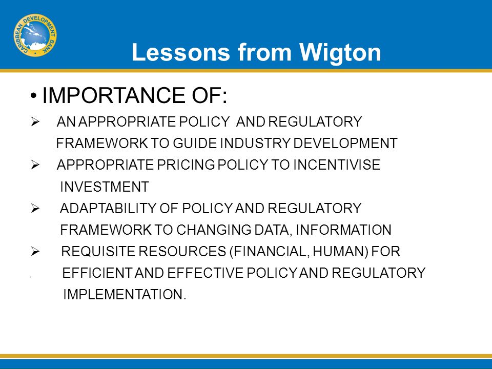 Lessons from Wigton IMPORTANCE OF:  AN APPROPRIATE POLICY AND REGULATORY FRAMEWORK TO GUIDE INDUSTRY DEVELOPMENT  APPROPRIATE PRICING POLICY TO INCENTIVISE INVESTMENT  ADAPTABILITY OF POLICY AND REGULATORY FRAMEWORK TO CHANGING DATA, INFORMATION  REQUISITE RESOURCES (FINANCIAL, HUMAN) FOR \ EFFICIENT AND EFFECTIVE POLICY AND REGULATORY IMPLEMENTATION.