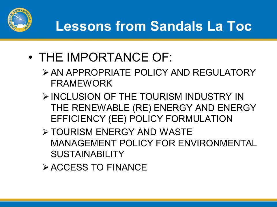 Lessons from Sandals La Toc THE IMPORTANCE OF:  AN APPROPRIATE POLICY AND REGULATORY FRAMEWORK  INCLUSION OF THE TOURISM INDUSTRY IN THE RENEWABLE (RE) ENERGY AND ENERGY EFFICIENCY (EE) POLICY FORMULATION  TOURISM ENERGY AND WASTE MANAGEMENT POLICY FOR ENVIRONMENTAL SUSTAINABILITY  ACCESS TO FINANCE