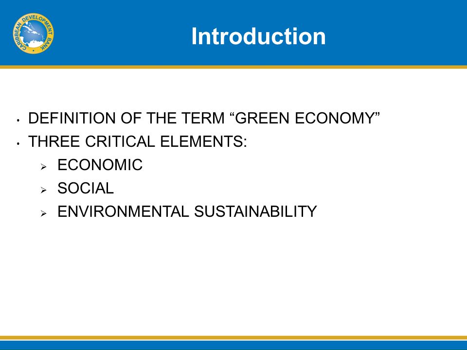 Introduction DEFINITION OF THE TERM GREEN ECONOMY THREE CRITICAL ELEMENTS:  ECONOMIC  SOCIAL  ENVIRONMENTAL SUSTAINABILITY