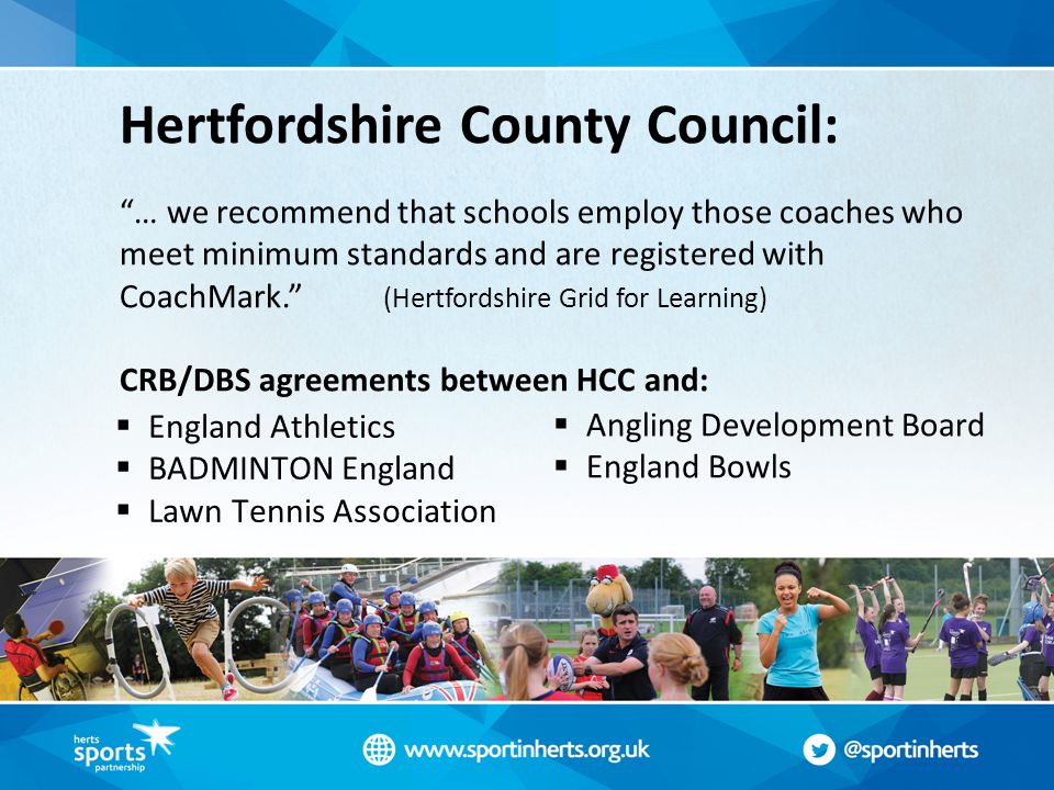Hertfordshire County Council: … we recommend that schools employ those coaches who meet minimum standards and are registered with CoachMark. (Hertfordshire Grid for Learning) CRB/DBS agreements between HCC and:  Angling Development Board  England Bowls  England Athletics  BADMINTON England  Lawn Tennis Association