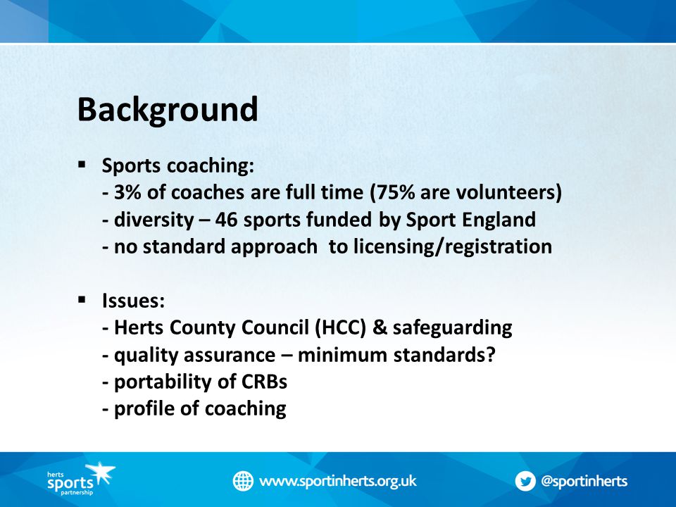 Background  Sports coaching: - 3% of coaches are full time (75% are volunteers) - diversity – 46 sports funded by Sport England - no standard approach to licensing/registration  Issues: - Herts County Council (HCC) & safeguarding - quality assurance – minimum standards.