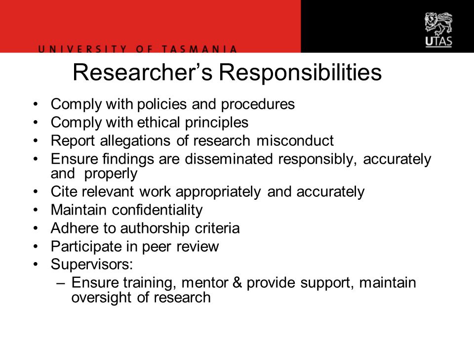 Office of Research Services Researcher’s Responsibilities Comply with policies and procedures Comply with ethical principles Report allegations of research misconduct Ensure findings are disseminated responsibly, accurately and properly Cite relevant work appropriately and accurately Maintain confidentiality Adhere to authorship criteria Participate in peer review Supervisors: –Ensure training, mentor & provide support, maintain oversight of research