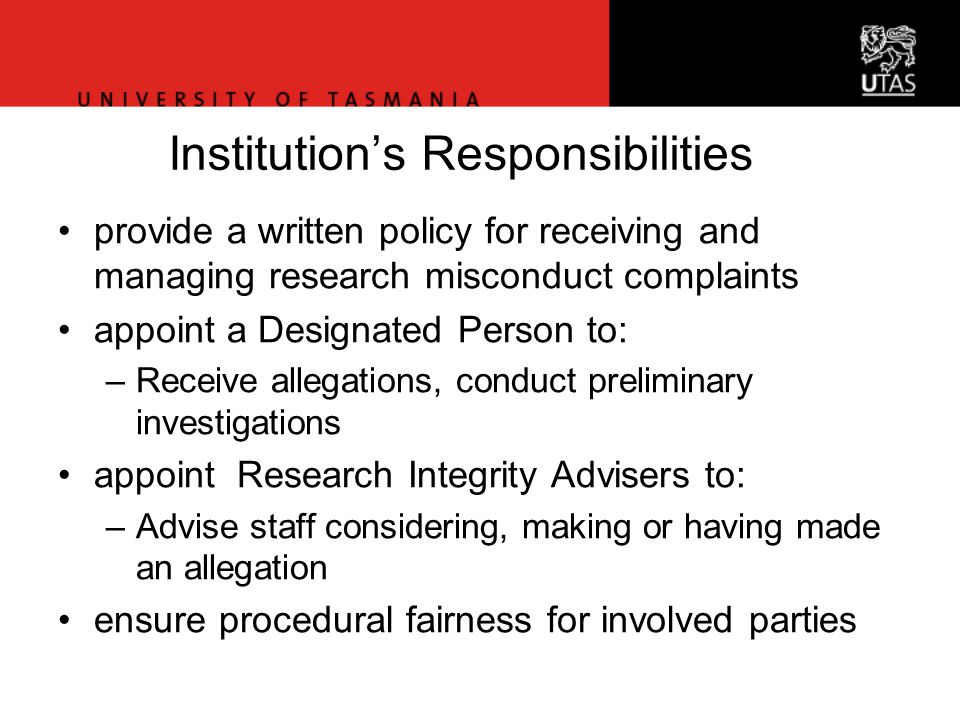 Office of Research Services Institution’s Responsibilities provide a written policy for receiving and managing research misconduct complaints appoint a Designated Person to: –Receive allegations, conduct preliminary investigations appoint Research Integrity Advisers to: –Advise staff considering, making or having made an allegation ensure procedural fairness for involved parties