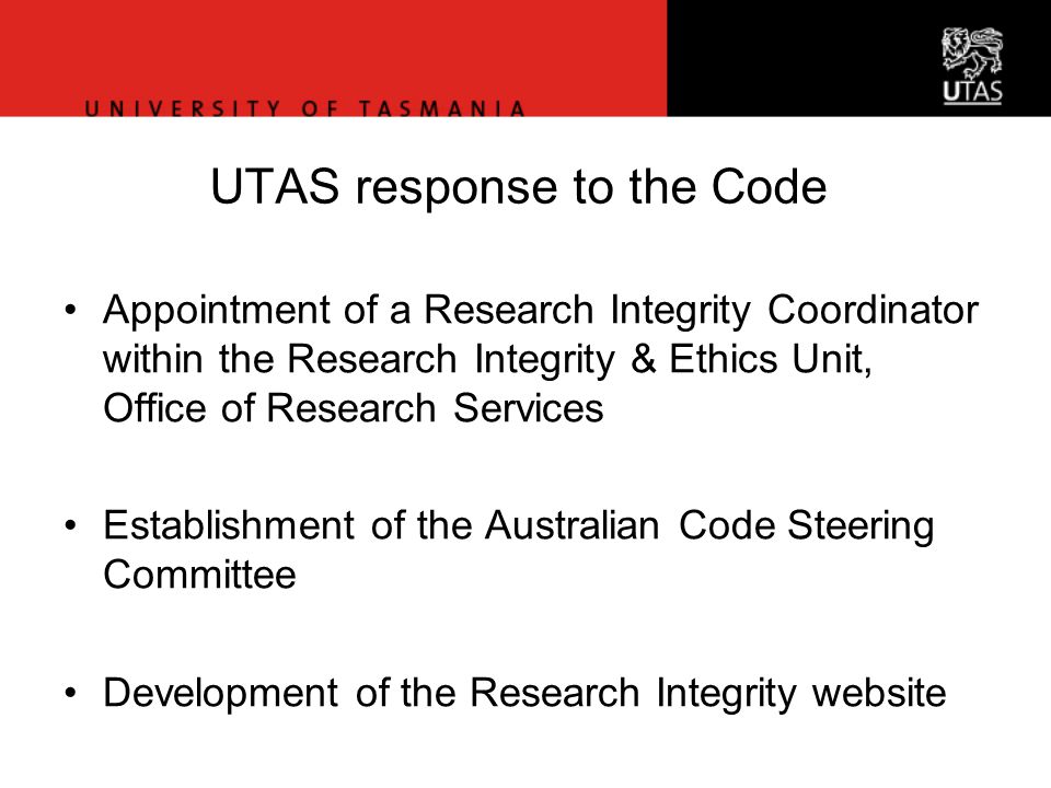 Office of Research Services UTAS response to the Code Appointment of a Research Integrity Coordinator within the Research Integrity & Ethics Unit, Office of Research Services Establishment of the Australian Code Steering Committee Development of the Research Integrity website