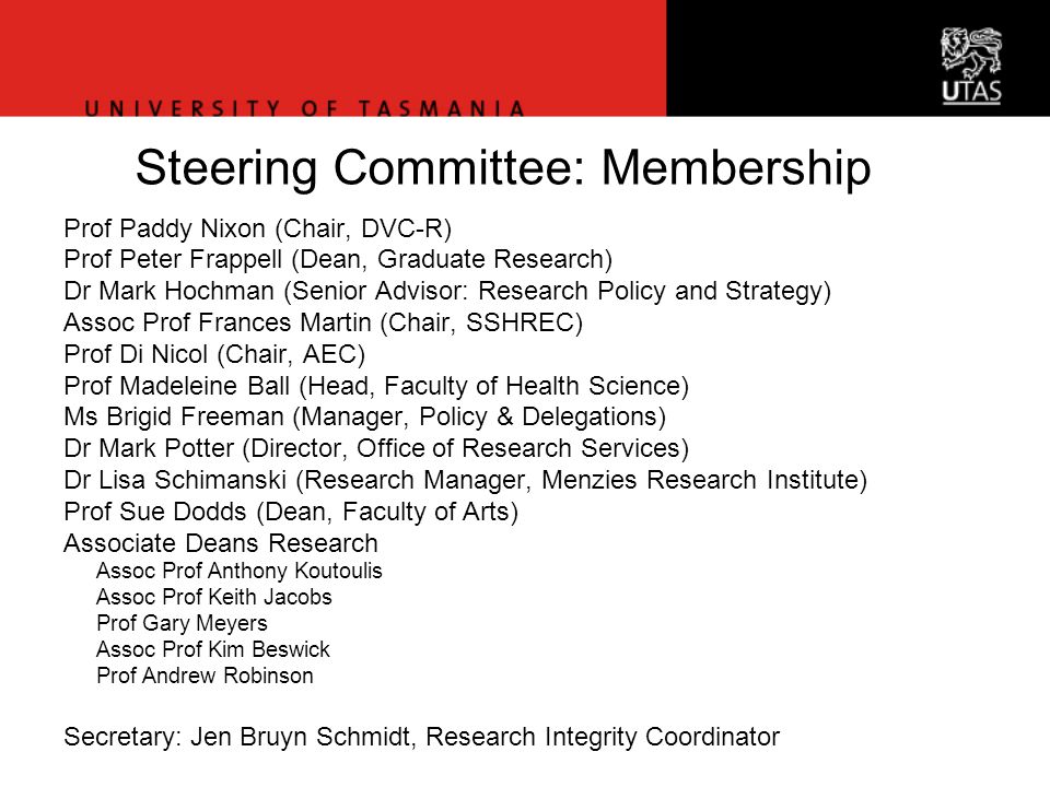 Office of Research Services Steering Committee: Membership Prof Paddy Nixon (Chair, DVC-R) Prof Peter Frappell (Dean, Graduate Research) Dr Mark Hochman (Senior Advisor: Research Policy and Strategy) Assoc Prof Frances Martin (Chair, SSHREC) Prof Di Nicol (Chair, AEC) Prof Madeleine Ball (Head, Faculty of Health Science) Ms Brigid Freeman (Manager, Policy & Delegations) Dr Mark Potter (Director, Office of Research Services) Dr Lisa Schimanski (Research Manager, Menzies Research Institute) Prof Sue Dodds (Dean, Faculty of Arts) Associate Deans Research Assoc Prof Anthony Koutoulis Assoc Prof Keith Jacobs Prof Gary Meyers Assoc Prof Kim Beswick Prof Andrew Robinson Secretary: Jen Bruyn Schmidt, Research Integrity Coordinator