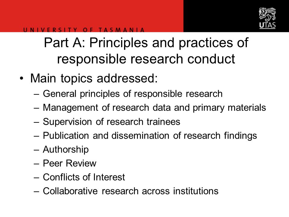 Office of Research Services Part A: Principles and practices of responsible research conduct Main topics addressed: –General principles of responsible research –Management of research data and primary materials –Supervision of research trainees –Publication and dissemination of research findings –Authorship –Peer Review –Conflicts of Interest –Collaborative research across institutions