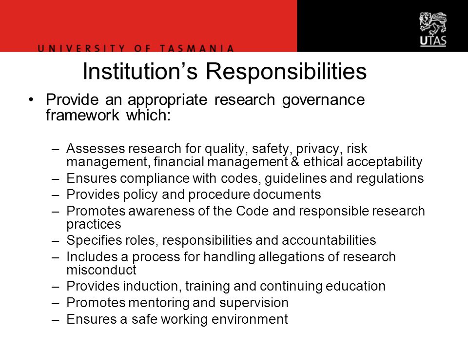 Office of Research Services Institution’s Responsibilities Provide an appropriate research governance framework which: –Assesses research for quality, safety, privacy, risk management, financial management & ethical acceptability –Ensures compliance with codes, guidelines and regulations –Provides policy and procedure documents –Promotes awareness of the Code and responsible research practices –Specifies roles, responsibilities and accountabilities –Includes a process for handling allegations of research misconduct –Provides induction, training and continuing education –Promotes mentoring and supervision –Ensures a safe working environment