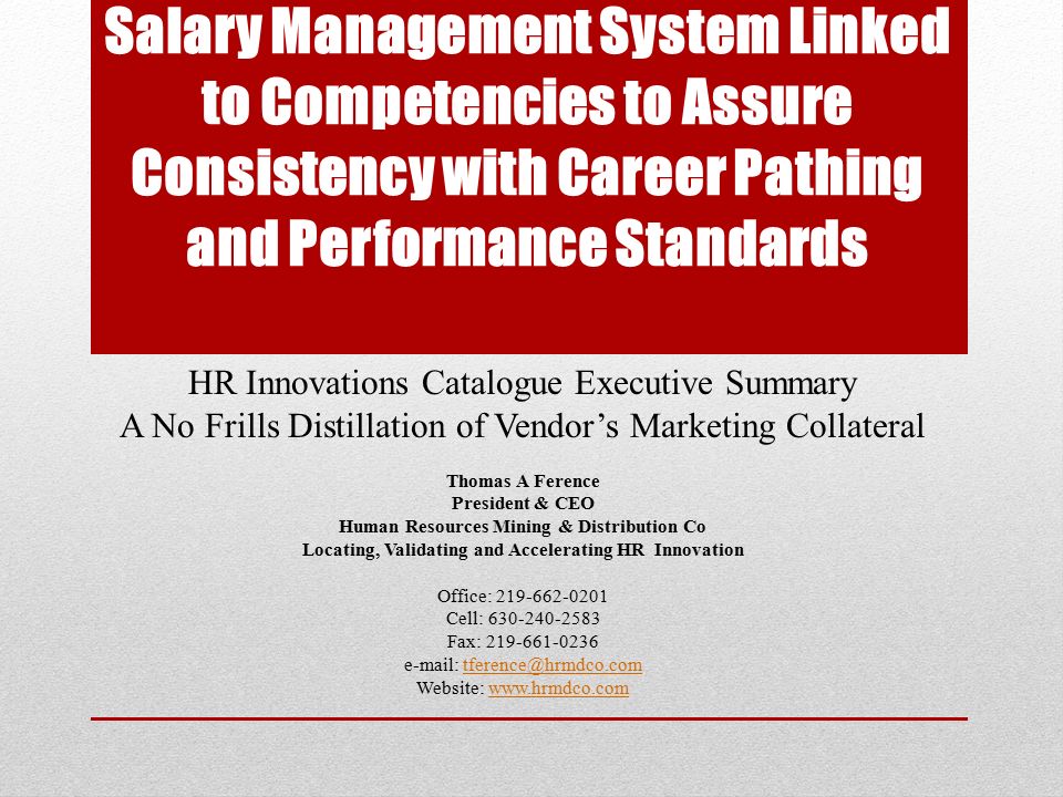 Salary Management System Linked to Competencies to Assure Consistency with Career Pathing and Performance Standards HR Innovations Catalogue Executive Summary A No Frills Distillation of Vendor’s Marketing Collateral Thomas A Ference President & CEO Human Resources Mining & Distribution Co Locating, Validating and Accelerating HR Innovation Office: Cell: Fax: Website: