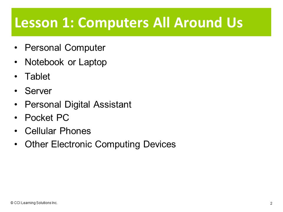 Lesson 1: Computers All Around Us Personal Computer Notebook or Laptop Tablet Server Personal Digital Assistant Pocket PC Cellular Phones Other Electronic Computing Devices © CCI Learning Solutions Inc.