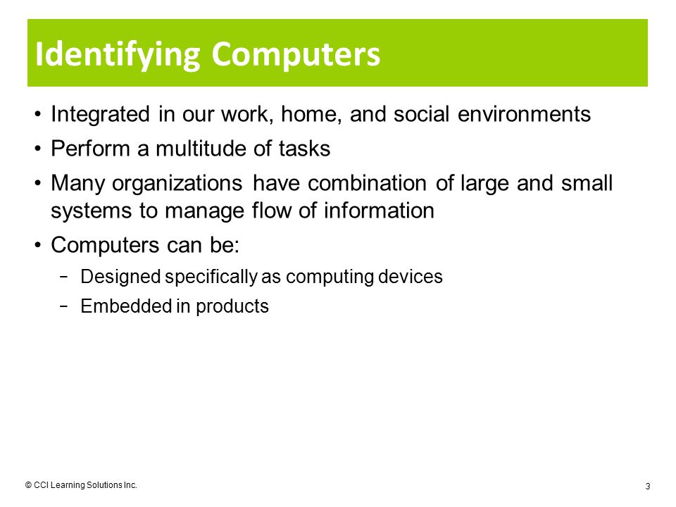 Identifying Computers Integrated in our work, home, and social environments Perform a multitude of tasks Many organizations have combination of large and small systems to manage flow of information Computers can be: − Designed specifically as computing devices − Embedded in products © CCI Learning Solutions Inc.