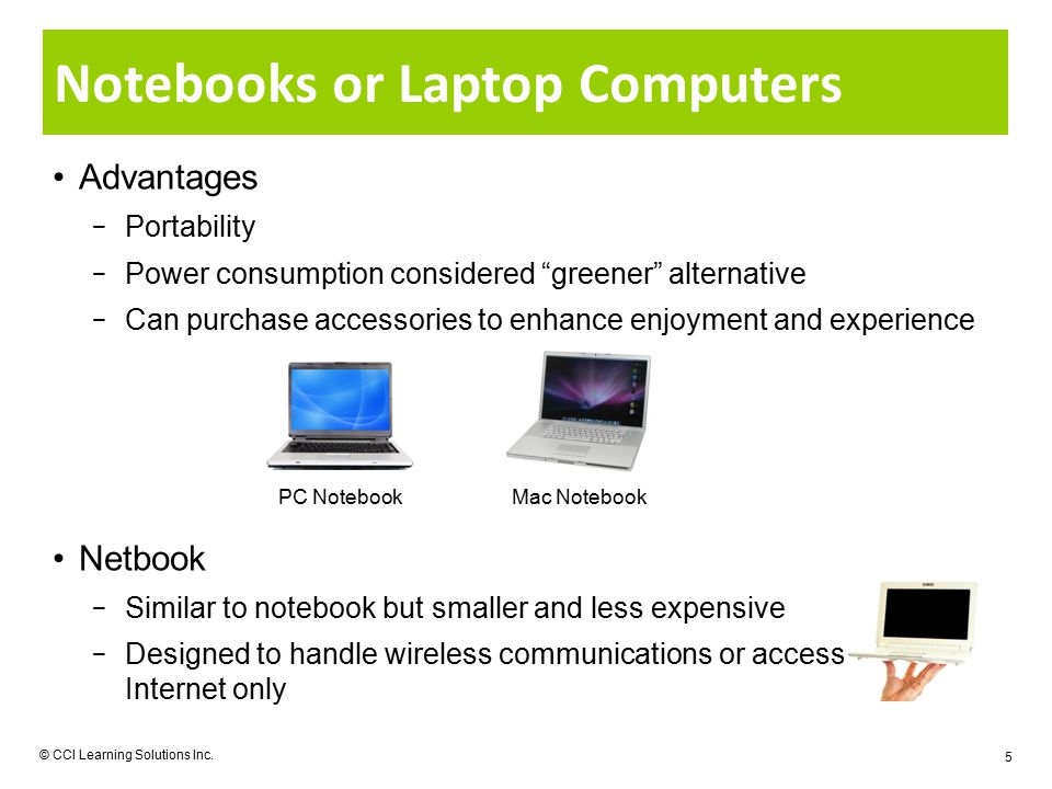 Notebooks or Laptop Computers Advantages − Portability − Power consumption considered greener alternative − Can purchase accessories to enhance enjoyment and experience Netbook − Similar to notebook but smaller and less expensive − Designed to handle wireless communications or access to Internet only © CCI Learning Solutions Inc.