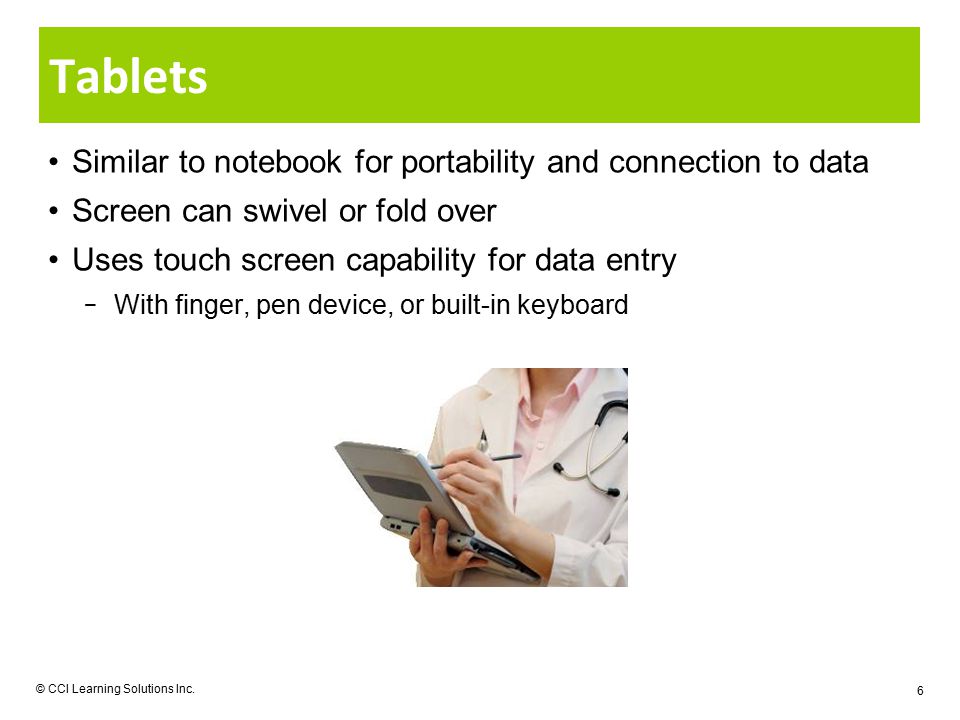 Similar to notebook for portability and connection to data Screen can swivel or fold over Uses touch screen capability for data entry − With finger, pen device, or built-in keyboard Tablets © CCI Learning Solutions Inc.