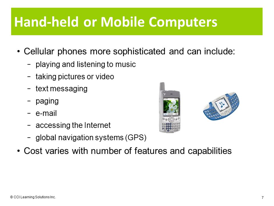 7 Hand-held or Mobile Computers Cellular phones more sophisticated and can include: − playing and listening to music − taking pictures or video − text messaging − paging −  − accessing the Internet − global navigation systems (GPS) Cost varies with number of features and capabilities
