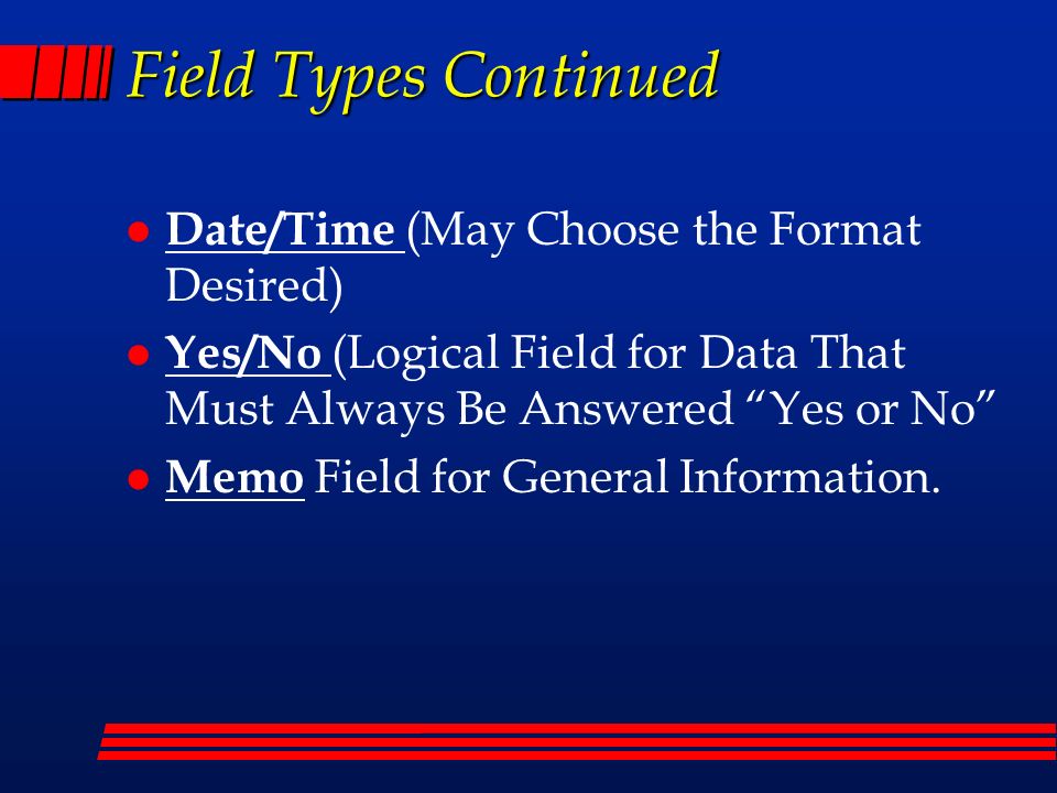 Field Types Continued l Date/Time (May Choose the Format Desired) l Yes/No (Logical Field for Data That Must Always Be Answered Yes or No l Memo Field for General Information.