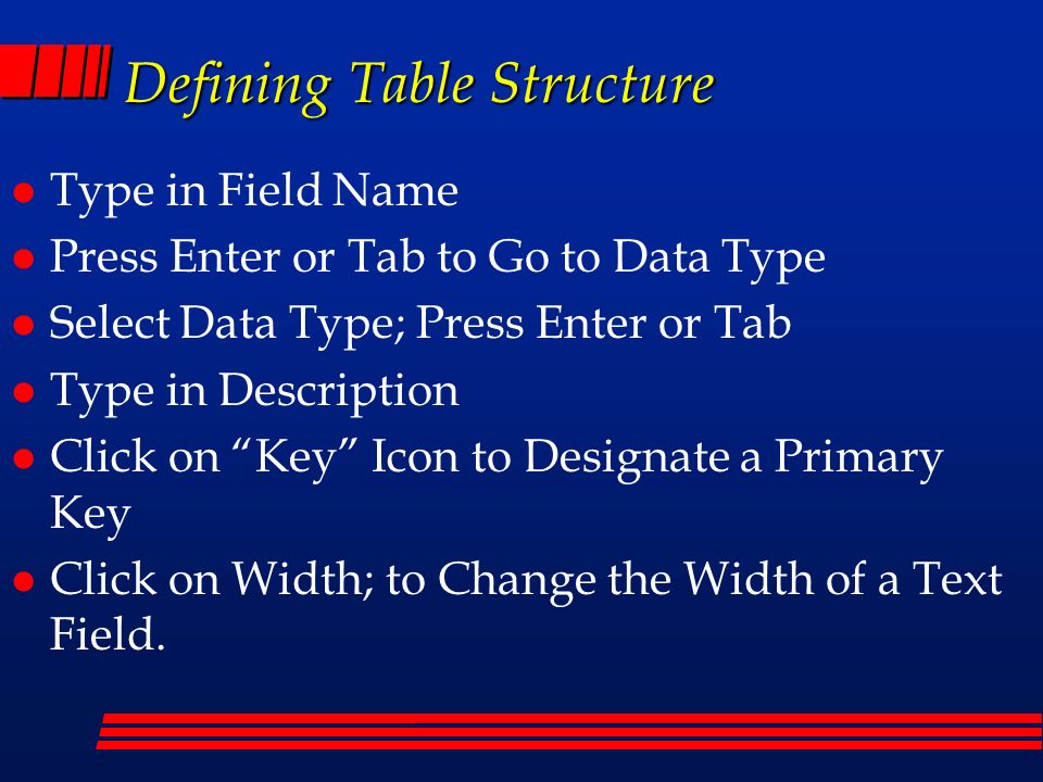 Defining Table Structure l Type in Field Name l Press Enter or Tab to Go to Data Type l Select Data Type; Press Enter or Tab l Type in Description l Click on Key Icon to Designate a Primary Key l Click on Width; to Change the Width of a Text Field.
